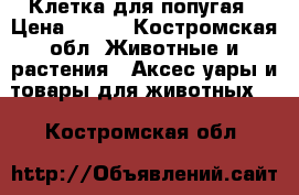 Клетка для попугая › Цена ­ 500 - Костромская обл. Животные и растения » Аксесcуары и товары для животных   . Костромская обл.